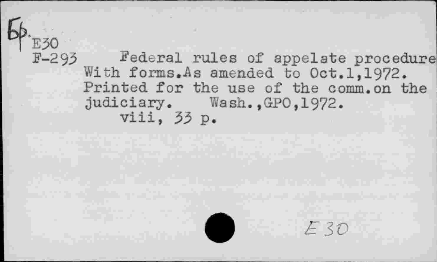 ﻿E30
F-293 Federal rules of appelate procedure With forms.As amended to Oct.1,1972. Printed for the use of the comm.on the judiciary. Wash.,GPO,1972.
viii, 55 p.